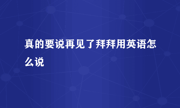 真的要说再见了拜拜用英语怎么说