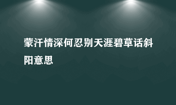 蒙汗情深何忍别天涯碧草话斜阳意思