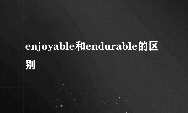 enjoyable和endurable的区别
