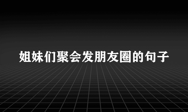 姐妹们聚会发朋友圈的句子