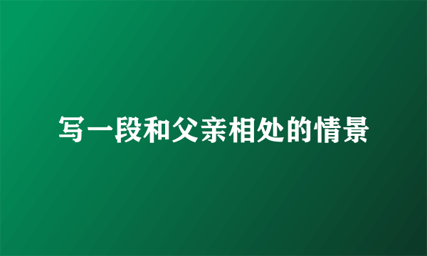 写一段和父亲相处的情景