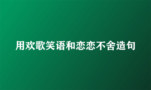 用欢歌笑语和恋恋不舍造句