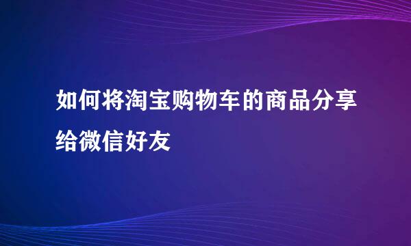 如何将淘宝购物车的商品分享给微信好友