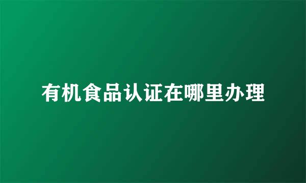 有机食品认证在哪里办理