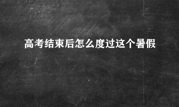 高考结束后怎么度过这个暑假