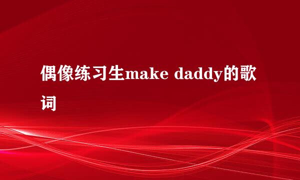 偶像练习生make daddy的歌词