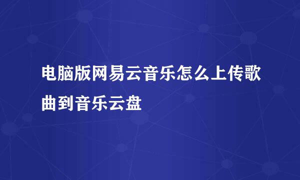 电脑版网易云音乐怎么上传歌曲到音乐云盘