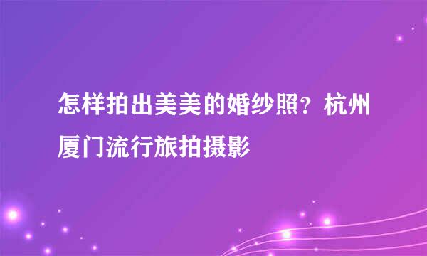 怎样拍出美美的婚纱照？杭州厦门流行旅拍摄影