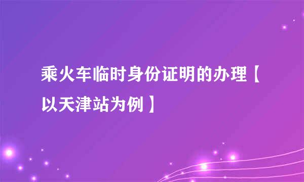 乘火车临时身份证明的办理【以天津站为例】