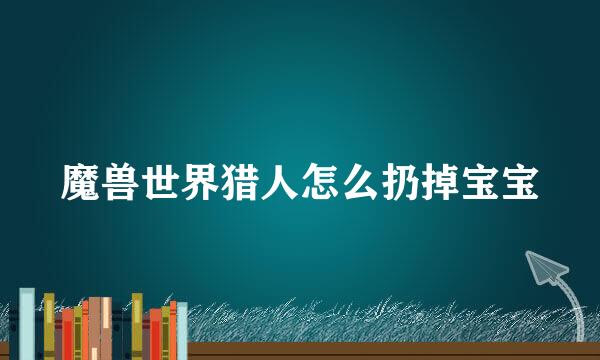 魔兽世界猎人怎么扔掉宝宝