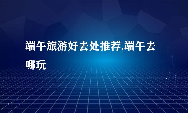 端午旅游好去处推荐,端午去哪玩