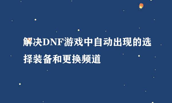 解决DNF游戏中自动出现的选择装备和更换频道