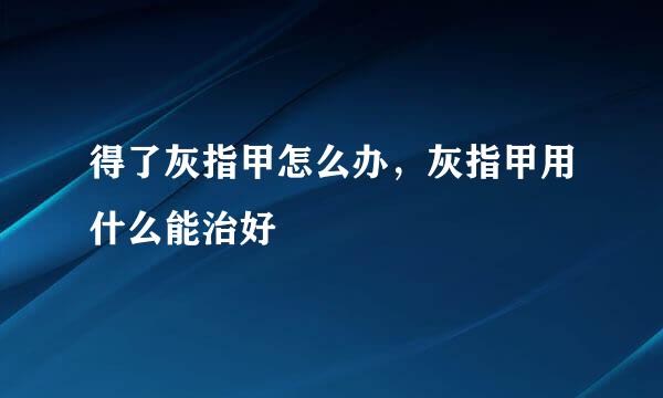 得了灰指甲怎么办，灰指甲用什么能治好