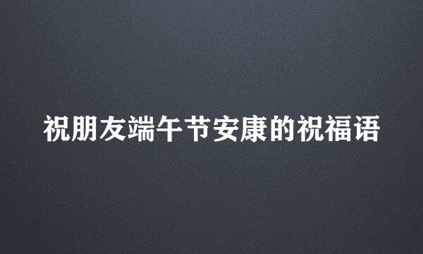 祝朋友端午节安康的祝福语