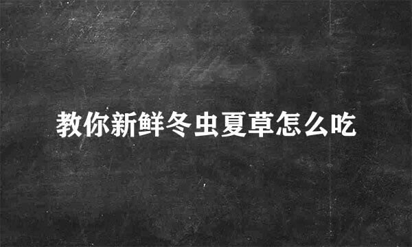 教你新鲜冬虫夏草怎么吃