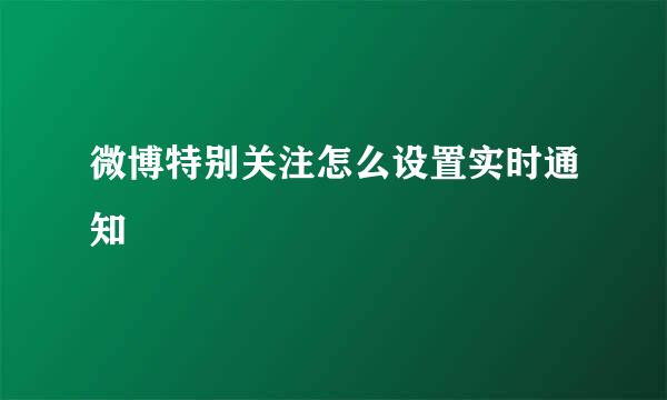 微博特别关注怎么设置实时通知