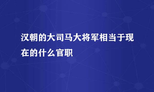 汉朝的大司马大将军相当于现在的什么官职