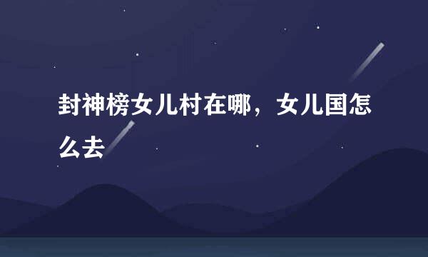 封神榜女儿村在哪，女儿国怎么去