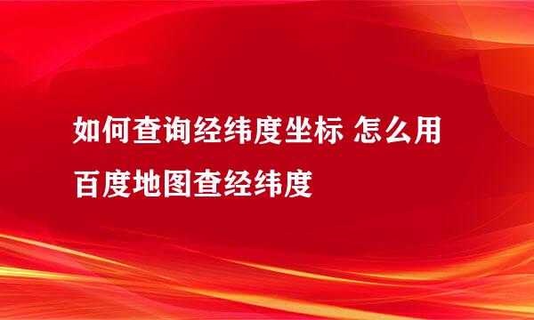 如何查询经纬度坐标 怎么用百度地图查经纬度