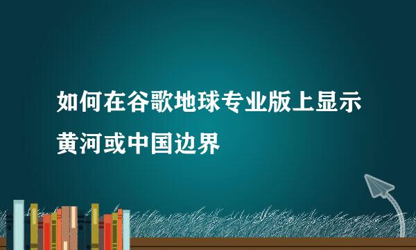 如何在谷歌地球专业版上显示黄河或中国边界
