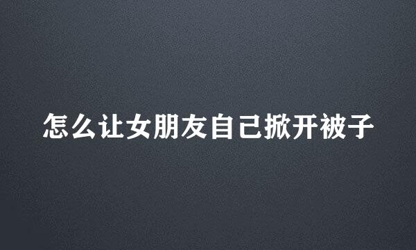 怎么让女朋友自己掀开被子