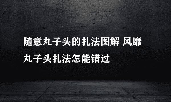 随意丸子头的扎法图解 风靡丸子头扎法怎能错过