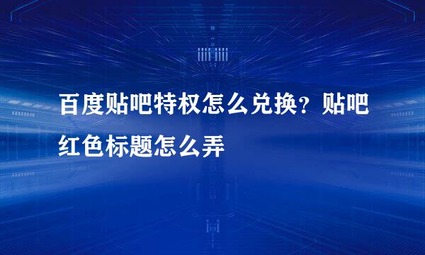百度贴吧特权怎么兑换？贴吧红色标题怎么弄