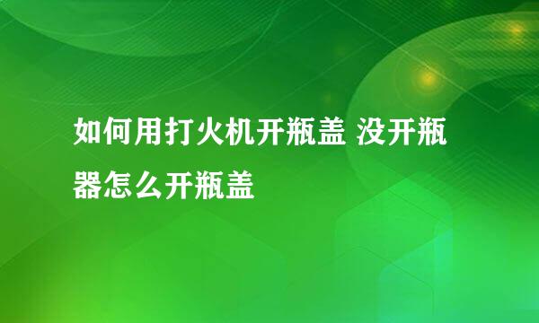 如何用打火机开瓶盖 没开瓶器怎么开瓶盖