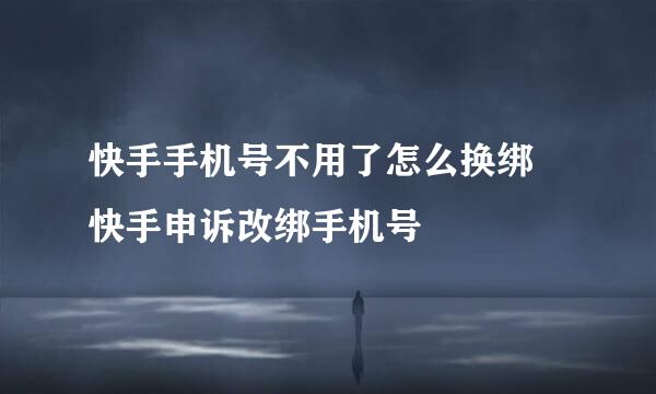 快手手机号不用了怎么换绑 快手申诉改绑手机号