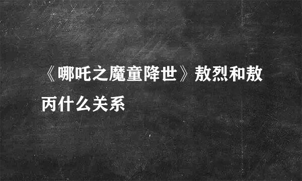 《哪吒之魔童降世》敖烈和敖丙什么关系