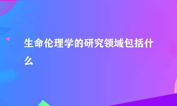 生命伦理学的研究领域包括什么