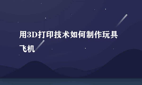 用3D打印技术如何制作玩具飞机