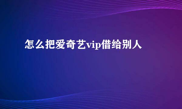 怎么把爱奇艺vip借给别人