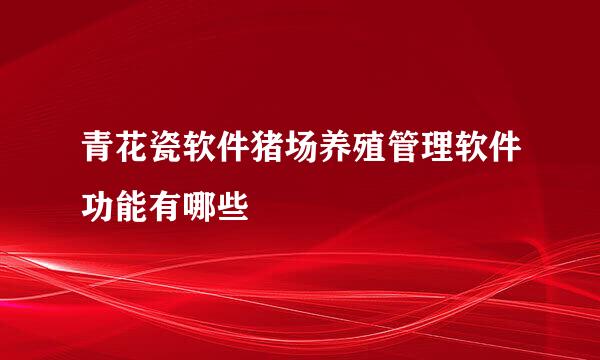 青花瓷软件猪场养殖管理软件功能有哪些