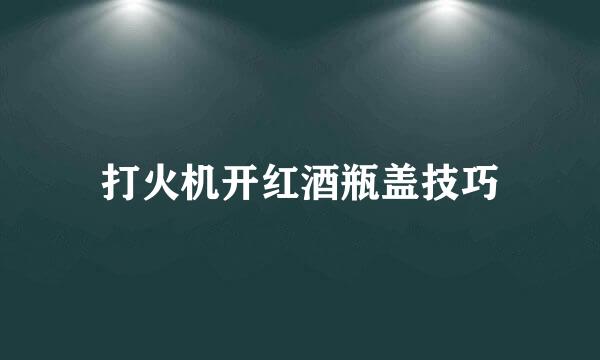 打火机开红酒瓶盖技巧