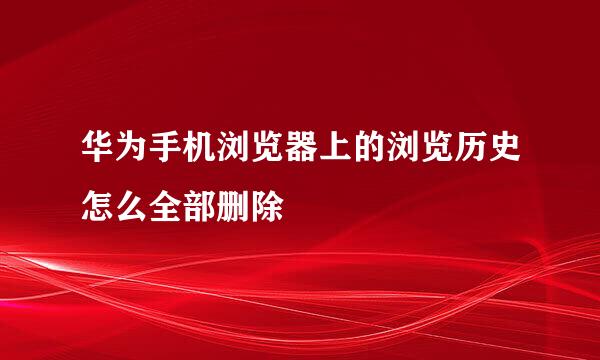 华为手机浏览器上的浏览历史怎么全部删除