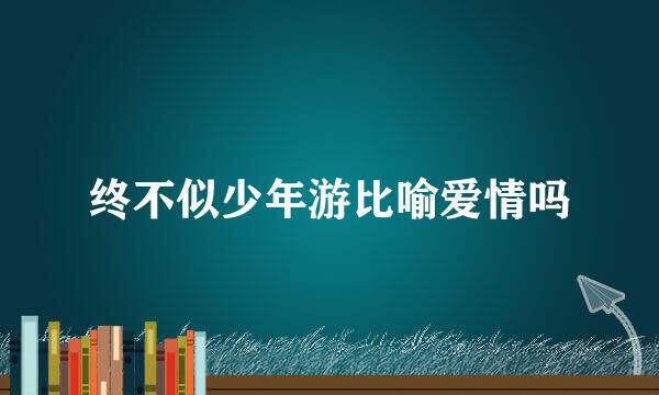 终不似少年游比喻爱情吗