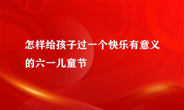 怎样给孩子过一个快乐有意义的六一儿童节