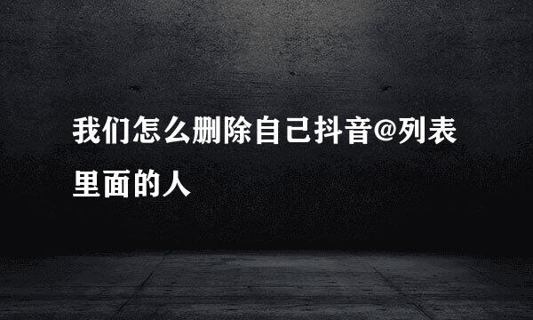 我们怎么删除自己抖音@列表里面的人