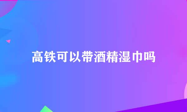 高铁可以带酒精湿巾吗