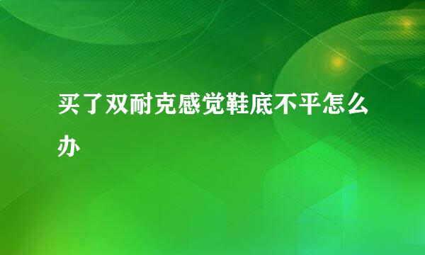 买了双耐克感觉鞋底不平怎么办