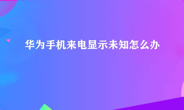 华为手机来电显示未知怎么办
