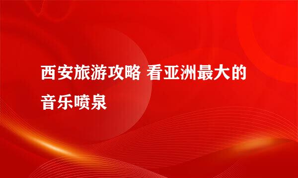 西安旅游攻略 看亚洲最大的音乐喷泉