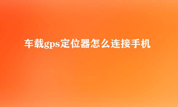 车载gps定位器怎么连接手机