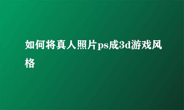 如何将真人照片ps成3d游戏风格