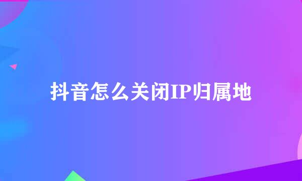 抖音怎么关闭IP归属地