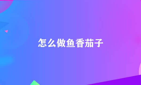 怎么做鱼香茄子