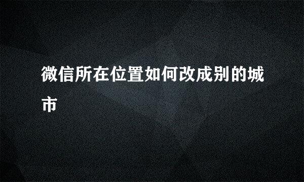 微信所在位置如何改成别的城市