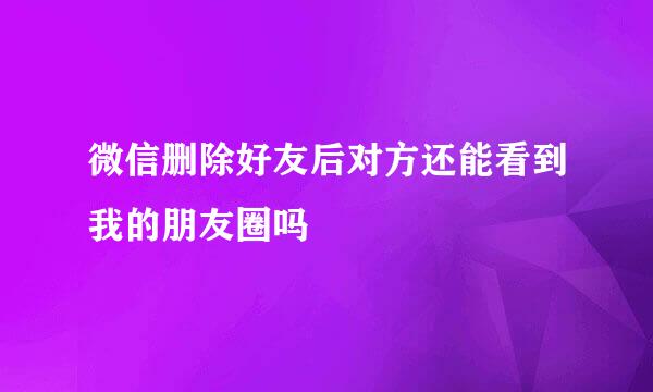 微信删除好友后对方还能看到我的朋友圈吗