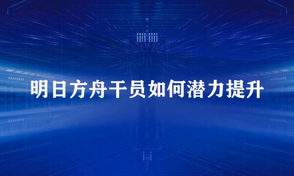 明日方舟干员如何潜力提升